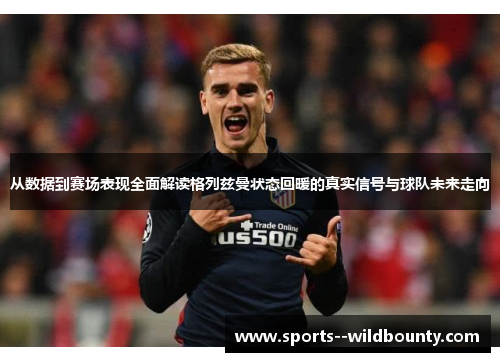 从数据到赛场表现全面解读格列兹曼状态回暖的真实信号与球队未来走向