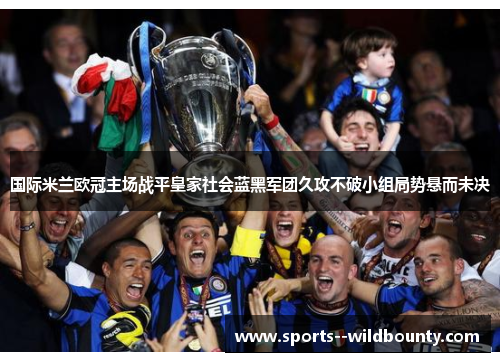 国际米兰欧冠主场战平皇家社会蓝黑军团久攻不破小组局势悬而未决