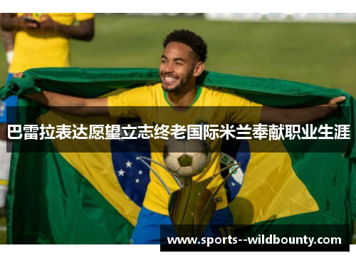 巴雷拉表达愿望立志终老国际米兰奉献职业生涯 巴雷拉表达愿望立志终老国际米兰奉献职业生涯