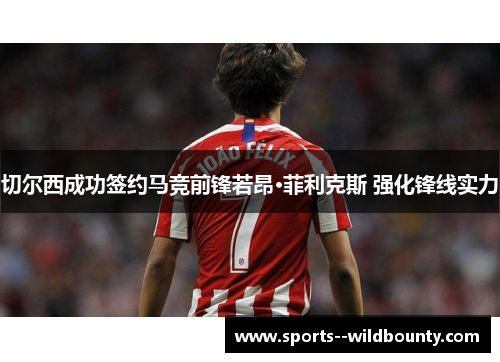 切尔西成功签约马竞前锋若昂·菲利克斯 强化锋线实力 切尔西成功签约马竞前锋若昂·菲利克斯 强化锋线实力