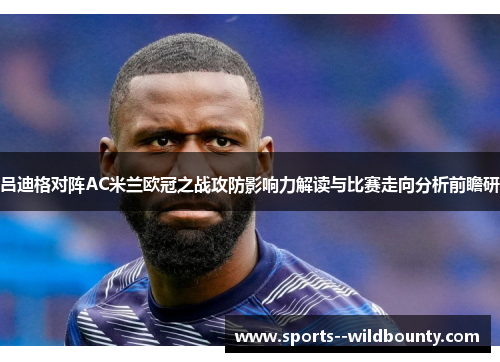 吕迪格对阵AC米兰欧冠之战攻防影响力解读与比赛走向分析前瞻研 吕迪格对阵AC米兰欧冠之战攻防影响力解读与比赛走向分析前瞻研