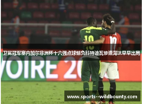 卫冕冠军塞内加尔非洲杯十六强点球憾负科特迪瓦惨遭淘汰早早出局