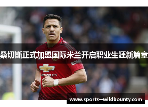 桑切斯正式加盟国际米兰开启职业生涯新篇章