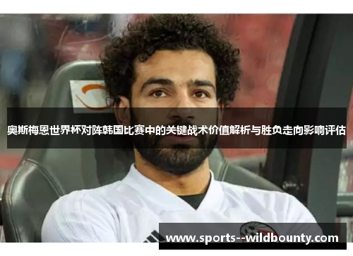 奥斯梅恩世界杯对阵韩国比赛中的关键战术价值解析与胜负走向影响评估