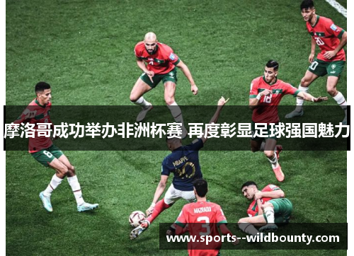 摩洛哥成功举办非洲杯赛 再度彰显足球强国魅力 摩洛哥成功举办非洲杯赛 再度彰显足球强国魅力