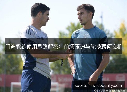 门迪教练使用思路解密:前场压迫与轮换藏何玄机 门迪教练使用思路解密:前场压迫与轮换藏何玄机