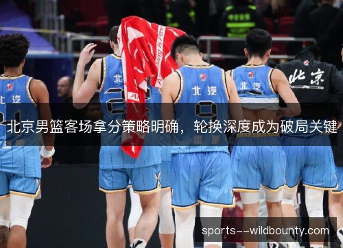 北京男篮客场拿分策略明确，轮换深度成为破局关键